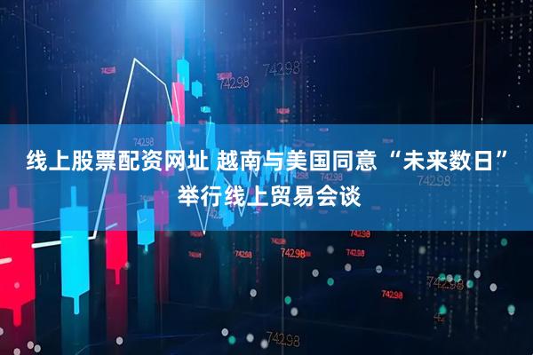 线上股票配资网址 越南与美国同意 “未来数日” 举行线上贸易会谈
