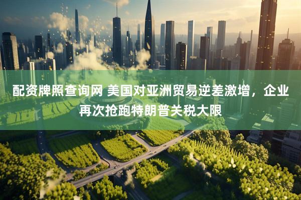 配资牌照查询网 美国对亚洲贸易逆差激增，企业再次抢跑特朗普关税大限
