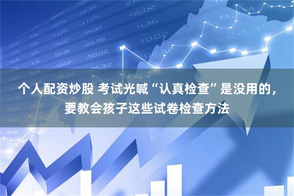 个人配资炒股 考试光喊“认真检查”是没用的，要教会孩子这些试卷检查方法