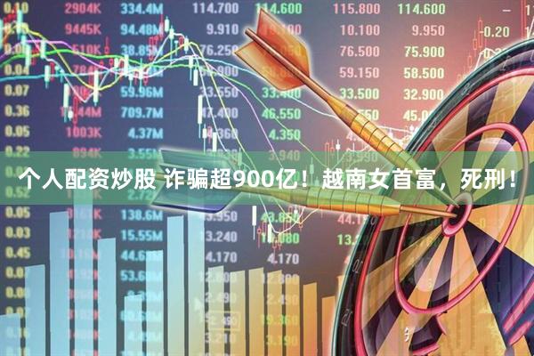 个人配资炒股 诈骗超900亿！越南女首富，死刑！