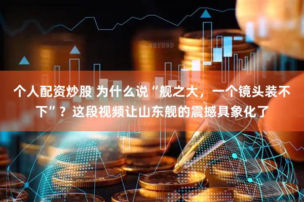 个人配资炒股 为什么说“舰之大，一个镜头装不下”？这段视频让山东舰的震撼具象化了