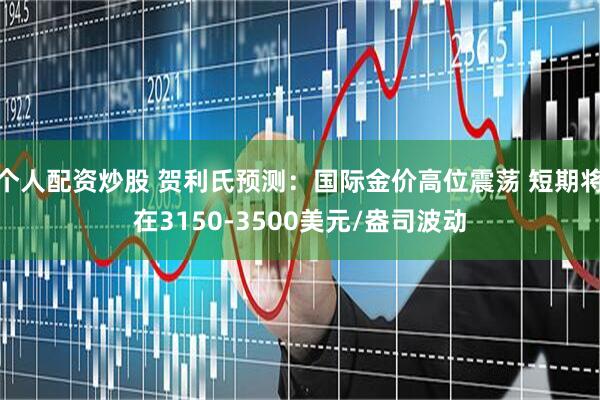 个人配资炒股 贺利氏预测：国际金价高位震荡 短期将在3150-3500美元/盎司波动