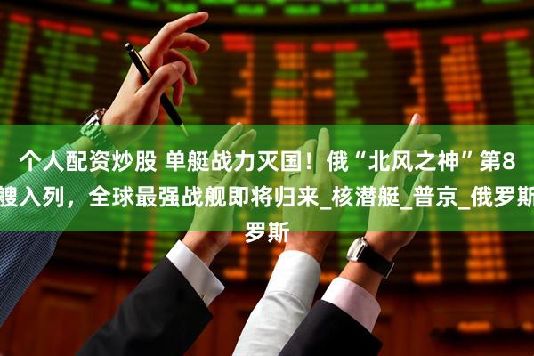 个人配资炒股 单艇战力灭国！俄“北风之神”第8艘入列，全球最强战舰即将归来_核潜艇_普京_俄罗斯