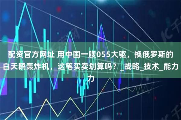 配资官方网址 用中国一艘055大驱，换俄罗斯的白天鹅轰炸机，这笔买卖划算吗？_战略_技术_能力
