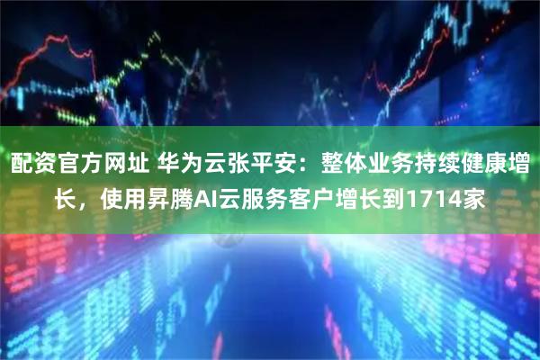 配资官方网址 华为云张平安：整体业务持续健康增长，使用昇腾AI云服务客户增长到1714家