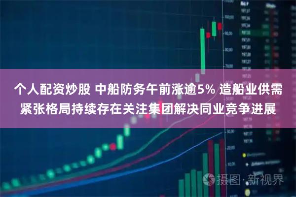 个人配资炒股 中船防务午前涨逾5% 造船业供需紧张格局持续存在关注集团解决同业竞争进展